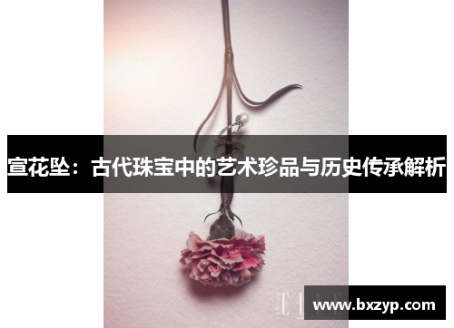 宣花坠:古代珠宝中的艺术珍品与历史传承解析 宣花坠:古代珠宝中的艺术珍品与历史传承解析